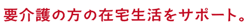 要介護の方の在宅生活をサポート